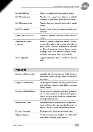 71Senac São Paulo
Administração na Alimentação Coletiva
Pernil à Califórnia Assado, compotas de frutas e purê de batata.
Pernil à Boulangère Assado com a guarnição (batata e cebola
refogadas na gordura do pernil) e folha de louro.
Pernil Strasbourgeoise Assado, chucrute, toucinho defumado e batata
cozida.
Pernil Tourangelle Assado, feijão branco e vagens cortadas em
bastonete.
Eisben (joelho de porco) Cozido ou grelhado, chucrute, batata natural e
vagem.
Medalhões de lombo Pimentão verde e vermelho, cebola, pepino,
à húngara tomate, óleo, salame, sal, pimenta, alho, páprica
doce, salsinha. Dourado à moda suiça: dourado
em filé, sal, pimenta, suco de limão, cebola,
manteiga, arroz, caldo de carne, açafrão, tomate,
farinha de trigo, ovos, óleo e cheiro verde.
Virado à paulista Lingüiça, costela de porco, ovo frito e tutu de
feijão.
PESCADOS
Linguado à Finkenwerder Linguado, sal, pimenta, suco de limão, toucinho
defumado, farinha de trigo, salsa e limão para
guarnecer.
Linguado à La Meunière Filé de linguado dourados em óleo, guarnecer com
suco de limão, gotas de molho básico, manteiga
noisete e salsa.
Linguado à Belle Meunière Filé de linguado, dourados em óleo, guarnecer
com tomate concassé em buquê, champignon
fatiado, suco de limão, gotas de molho básico,
manteiga noisete e salsa.
Pescadinha à Colbert Pescada espalmada, temperada com sal e pimenta,
passar na farinha de trigo, ovos batidos e farinha
de rosca, fritar e colocar molho maitre d’hôtel.
Moqueca de cação Cação ao molho de tomate e leite de côco.
Moqueca de peixe Filé de namorado, leite de côco, pimentão verde
e vermelho, azeite de dendê e cebola.
 