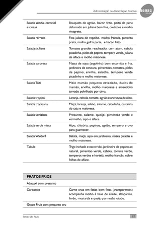 87Senac São Paulo
Administração na Alimentação Coletiva
Salada samba, carnaval Bouquets de agrião, bacon frito, peito de peru
e cinzas defumado em juliana bem fina, croûtons e molho
vinagrete.
Salada rerrana Fina juliana de repolho, molho francês, pimenta
preta, molho golf à parte, e bacon frito.
Salada siciliana Tomates grandes reacheados com atum, cebola
picadinha, picles de pepino, tempero verde, Juliana
de alface e molho maionese.
Salada surpresa Massa de sopa (argolinha) bem escorrida e fria,
jardineira de cenoura, pimentões, tomates, picles
de pepino, ervilha, salsicha, tempero verde
picadinho e molho maionese.
Salada Taiti Meio mamão pequeno esvaziado, dados de
mamão, ervilha, molho maionese e amendoim
torrado polvilhado por cima.
Salada tropical Laranja, cebola, tomate, agrião e anchovas de óleo.
Salada tropicana Maçã, laranja, salsão, salame, cebolinha, castanha
do caju e maionese.
Salada veniziana Presunto, salame, queijo, pimentão verde e
vermelho, aipo e alface.
Salada verde mista Aipo, chicória, pepinos, agrião, tempero e ovo
para guarnecer.
Salada Waldorf Batata, maçã, aipo em jardineira, nozes picadas e
molho maionese.
Tabule Trigo inchado e escorrido, jardineira de pepino ao
natural, pimentão verde, cebola, tomate verde,
temperos verdes e hortelã, molho francês, sobre
folhas de alface.
PRATOS FRIOS
Abacaxi com presunto
Carpaccio Carne crua em fatias bem finas (transparentes)
acompanha molho à base de azeite, alcaparras,
limão, mostarda e queijo parmesão ralado.
Grape Fruit com presunto cru
 