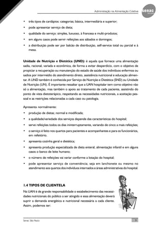 9Senac São Paulo
Administração na Alimentação Coletiva
• três tipos de cardápios: categorias; básica, intermediária e superior;
• pode apresentar serviço de dieta;
• qualidade do serviço: simples, luxuoso, à francesa e multi-produtos;
• em alguns casos pode servir refeições aos sábados e domingos;
• a distribuição pode ser por balcão de distribuição, self-service total ou parcial e à
mesa.
Unidade de Nutrição e Dietética (UND): é aquela que fornece uma alimentação
sadia, racional, variada e econômica, de forma a evitar desperdício, com o objetivo de
propiciar a recuperação ou manutenção do estado de saúde dos indivíduos enfermos ou
sadios por intermédio do atendimento direto, assistência nutricional e educação alimen-
tar. A UND também é conhecida por Serviço de Nutrição e Dietética (SND) ou Unidade
de Nutrição (UN). É importante ressaltar que a UAN hospitalar tem como objetivo não
só a alimentação, mas também o apoio ao tratamento de cada paciente, assistindo do
ponto de vista dietoterápico, respeitando as necessidades nutricionais, a aceitação pes-
soal e as restrições relacionadas a cada caso ou patologia.
Apresenta normalmente:
• produção de dietas; normal e modificada;
• a qualidade/variedade dos serviços depende das características do hospital;
• serve refeições todos os dias ininterruptamente, variando de cinco a mais refeições;
• o serviço é feito nos quartos para pacientes e acompanhantes e para os funcionários,
em refeitório.
• apresenta cozinha geral e dietética;
• apresenta produção especializada de dieta enteral, alimentação infantil e em alguns
casos o banco de leite humano;
• o número de refeições vai variar conforme a lotação do hospital;
• pode apresentar serviço de conveniência; seja em lanchonete ou mesmo no
atendimento aos quartos dos indivíduos internados e áreas administrativas do hospital.
1.4 TIPOS DE CLIENTELA
Na UAN é de grande responsabilidade o estabelecimento das necessi-
dades nutricionais do público a ser atingido e essa alimentação deverá
suprir a demanda energética e nutricional necessária a cada cliente.
Assim, podemos ter:
 