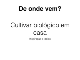 Cultivar biológico em
casa
Inspiração e ideias
De onde vem?
 