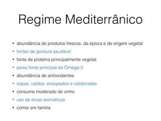 • abundância de produtos frescos, da época e de origem vegetal
• fontes de gordura saudável
• fonte de proteína principalmente vegetal
• peixe fonte principal de Ómega-3
• abundância de antioxidantes
• sopas, caldos, ensopados e caldeiradas
• consumo moderado de vinho
• uso de ervas aromáticas
• comer em família
Regime Mediterrânico
 