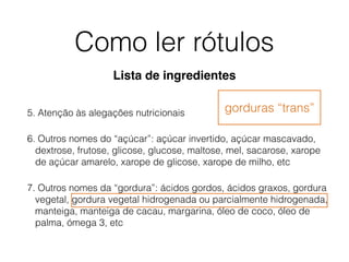 Como ler rótulos
5. Atenção às alegações nutricionais
6. Outros nomes do “açúcar”: açúcar invertido, açúcar mascavado,
dextrose, frutose, glicose, glucose, maltose, mel, sacarose, xarope
de açúcar amarelo, xarope de glicose, xarope de milho, etc
7. Outros nomes da “gordura”: ácidos gordos, ácidos graxos, gordura
vegetal, gordura vegetal hidrogenada ou parcialmente hidrogenada,
manteiga, manteiga de cacau, margarina, óleo de coco, óleo de
palma, ómega 3, etc
gorduras “trans”
Lista de ingredientes
 