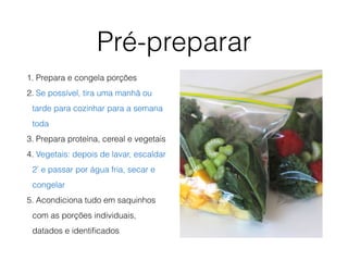 Pré-preparar
1. Prepara e congela porções
2. Se possível, tira uma manhã ou
tarde para cozinhar para a semana
toda
3. Prepara proteína, cereal e vegetais
4. Vegetais: depois de lavar, escaldar
2’ e passar por água fria, secar e
congelar
5. Acondiciona tudo em saquinhos
com as porções individuais,
datados e identiﬁcados
 