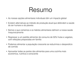 Resumo
• As nossas opções alimentares individuais têm um impacto global
• Existem alternativas ao método de produção atual que defendem a saúde
do ser humano e do planeta
• Somos o que comemos e os hábitos alimentares deﬁnem a nossa saúde
inequivocamente
• Regressar a um padrão alimentar de consumo de 50% frutas e vegetais,
com refeições preparadas em família
• Podemos alimentar a população crescente se reduzirmos o desperdício
de comida
• Aproveitar todas as partes dos alimentos para uma cozinha mais
económica, nutritiva e consciente
 