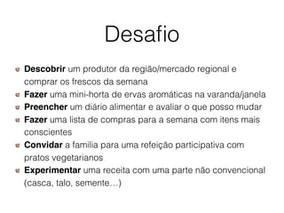 Desaﬁo
Descobrir um produtor da região/mercado regional e
comprar os frescos da semana
Fazer uma mini-horta de ervas aromáticas na varanda/janela
Preencher um diário alimentar e avaliar o que posso mudar
Fazer uma lista de compras para a semana com itens mais
conscientes
Convidar a familia para uma refeição participativa com
pratos vegetarianos
Experimentar uma receita com uma parte não convencional
(casca, talo, semente…)
 