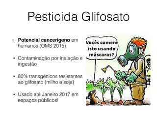 Pesticida Glifosato
• Potencial cancerígeno em
humanos (OMS 2015)
• Contaminação por inalação e
ingestão
• 80% transgénicos resistentes
ao glifosato (milho e soja)
• Usado até Janeiro 2017 em
espaços públicos!
 