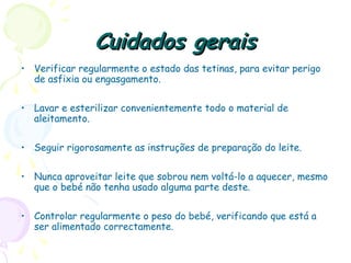 Cuidados geraisCuidados gerais
• Verificar regularmente o estado das tetinas, para evitar perigo
de asfixia ou engasgamento.
• Lavar e esterilizar convenientemente todo o material de
aleitamento.
• Seguir rigorosamente as instruções de preparação do leite.
• Nunca aproveitar leite que sobrou nem voltá-lo a aquecer, mesmo
que o bebé não tenha usado alguma parte deste.
• Controlar regularmente o peso do bebé, verificando que está a
ser alimentado correctamente.
 