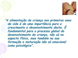 “A alimentação da criança nos primeiros anos
de vida é de uma importância para o
crescimento e desenvolvimento desta. É
fundamental para o processo global do
desenvolvimento da criança, não só no
aspecto físico, mas também na sua
formação e maturação não só emocional
como psicológica”.
 