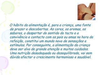 O hábito da alimentação é, para a criança, uma fonte
de prazer e descobertas. As cores, os aromas, os
sabores, o despertar do sentido do tacto e a
convivência e contacto com os pais ou amas na hora da
refeição, constitui um mundo novo de sensações e
estímulos. Por conseguinte, a alimentação da criança
deve ser alvo de grande atenção e muitos cuidados.
Uma nutrição desadequada ou desequilibrada, vai sem
dúvida afectar o crescimento harmonioso e saudável.
 