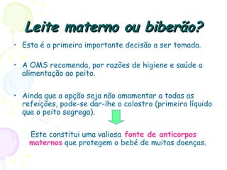 Leite materno ou biberão?Leite materno ou biberão?
• Esta é a primeira importante decisão a ser tomada.
• A OMS recomenda, por razões de higiene e saúde a
alimentação ao peito.
• Ainda que a opção seja não amamentar a todas as
refeições, pode-se dar-lhe o colostro (primeiro líquido
que o peito segrega).
Este constitui uma valiosa fonte de anticorpos
maternos que protegem o bebé de muitas doenças.
 