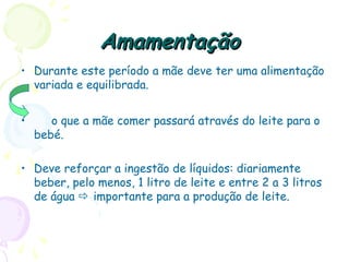 AmamentaçãoAmamentação
• Durante este período a mãe deve ter uma alimentação
variada e equilibrada.
• o que a mãe comer passará através do leite para o
bebé.
• Deve reforçar a ingestão de líquidos: diariamente
beber, pelo menos, 1 litro de leite e entre 2 a 3 litros
de água  importante para a produção de leite.
 