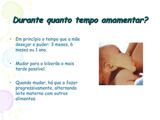Durante quanto tempo amamentar?Durante quanto tempo amamentar?
• Em princípio o tempo que a mãe
desejar e puder: 3 meses, 6
meses ou 1 ano.
• Mudar para o biberão o mais
tarde possível.
• Quando mudar, há que o fazer
progressivamente, alternando
leite materno com outros
alimentos.
 