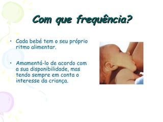 Com que frequência?Com que frequência?
• Cada bebé tem o seu próprio
ritmo alimentar.
• Amamentá-lo de acordo com
a sua disponibilidade, mas
tendo sempre em conta o
interesse da criança.
 