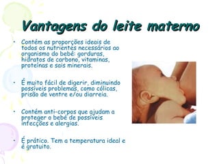 Vantagens do leite maternoVantagens do leite materno
• Contém as proporções ideais de
todos os nutrientes necessários ao
organismo do bebé: gorduras,
hidratos de carbono, vitaminas,
proteínas e sais minerais.
• É muito fácil de digerir, diminuindo
possíveis problemas, como cólicas,
prisão de ventre e/ou diarreia.
• Contém anti-corpos que ajudam a
proteger o bebé de possíveis
infecções e alergias.
• É prático. Tem a temperatura ideal e
é gratuito.
 