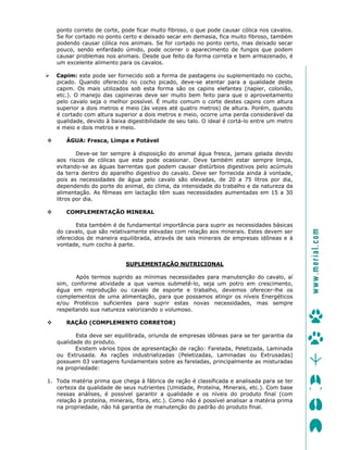 ponto correto de corte, pode ficar muito fibroso, o que pode causar cólica nos cavalos.
Se for cortado no ponto certo e deixado secar em demasia, fica muito fibroso, também
podendo causar cólica nos animais. Se for cortado no ponto certo, mas deixado secar
pouco, sendo enfardado úmido, pode ocorrer o aparecimento de fungos que podem
causar problemas nos animais. Desde que feito da forma correta e bem armazenado, é
um excelente alimento para os cavalos.
Capim: este pode ser fornecido sob a forma de pastagens ou suplementado no cocho,
picado. Quando oferecido no cocho picado, deve-se atentar para a qualidade deste
capim. Os mais utilizados sob esta forma são os capins elefantes (napier, colonião,
etc.). O manejo das capineiras deve ser muito bem feito para que o aproveitamento
pelo cavalo seja o melhor possível. É muito comum o corte destes capins com altura
superior a dois metros e meio (às vezes até quatro metros) de altura. Porém, quando
é cortado com altura superior a dois metros e meio, ocorre uma perda considerável da
qualidade, devido à baixa digestibilidade de seu talo. O ideal é cortá-lo entre um metro
e meio e dois metros e meio.
ÁGUA: Fresca, Limpa e Potável
Deve-se ter sempre à disposição do animal água fresca, jamais gelada devido
aos riscos de cólicas que esta pode ocasionar. Deve também estar sempre limpa,
evitando-se as águas barrentas que podem causar distúrbios digestivos pelo acúmulo
da terra dentro do aparelho digestivo do cavalo. Deve ser fornecida ainda à vontade,
pois as necessidades de água pelo cavalo são elevadas, de 20 a 75 litros por dia,
dependendo do porte do animal, do clima, da intensidade do trabalho e da natureza da
alimentação. As fêmeas em lactação têm suas necessidades aumentadas em 15 a 30
litros por dia.
COMPLEMENTAÇÃO MINERAL
Esta também é de fundamental importância para suprir as necessidades básicas
do cavalo, que são relativamente elevadas com relação aos minerais. Estes devem ser
oferecidos de maneira equilibrada, através de sais minerais de empresas idôneas e à
vontade, num cocho à parte.
SUPLEMENTAÇÃO NUTRICIONAL
Após termos suprido as mínimas necessidades para manutenção do cavalo, aí
sim, conforme atividade a que vamos submetê-lo, seja um potro em crescimento,
égua em reprodução ou cavalo de esporte e trabalho, devemos oferecer-lhe os
complementos de uma alimentação, para que possamos atingir os níveis Energéticos
e/ou Protéicos suficientes para suprir estas novas necessidades, mas sempre
respeitando sua natureza valorizando o volumoso.
RAÇÃO (COMPLEMENTO CORRETOR)
Esta deve ser equilibrada, oriunda de empresas idôneas para se ter garantia da
qualidade do produto.
Existem vários tipos de apresentação de ração: Farelada, Peletizada, Laminada
ou Extrusada. As rações industrializadas (Peletizadas, Laminadas ou Extrusadas)
possuem 03 vantagens fundamentais sobre as fareladas, principalmente as misturadas
na propriedade:
1. Toda matéria prima que chega à fábrica de ração é classificada e analisada para se ter
certeza da qualidade de seus nutrientes (Umidade, Proteína, Minerais, etc.). Com base
nessas análises, é possível garantir a qualidade e os níveis do produto final (com
relação à proteína, minerais, fibra, etc.). Como não é possível analisar a matéria prima
na propriedade, não há garantia de manutenção do padrão do produto final.
ïïïKãÉêá~äKÅçã=
 