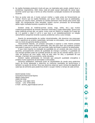 2. As rações fareladas produzem muito pó que, se inspirados pelo cavalo, podem levar a
problemas respiratórios. Além disso, este pó pode causar obstrução do canal naso-
lacrimal (canal que liga a narina ao olho) levando a produção excessiva de secreções
oculares.
3. Para se evitar este pó, é muito comum molhar a ração antes do fornecimento ao
animal. Ocorre que as rações fareladas, por serem mais leves que as peletizadas,
ocupam um volume maior, portanto os cavalos demoram mais tempo para comer esta
ração. Em temperaturas mais elevadas, podem ocorrer processos de fermentação
desta ração molhada levando a quadros de cólicas.
Existem ainda as matérias-primas (aveia, trigo, milho, etc.) que muitos
criadores/proprietários de animais oferecem misturado à ração balanceada. Ocorre que
estas matérias-primas são, em geral, muito ricas em fósforo (a relação Ca:P pode ser
de 1:3 quando o ideal é 1,8:1) o que leva a um desbalanceamento na relação
cálcio/fósforo sangüíneo levando a graves problemas como a cara inchada.
Quanto às apresentações de rações industrializadas, não devemos nos preocupar
com a aparência do produto (peletizada, laminada ou extrusada), mas principalmente
com os níveis de garantia destes produtos.
Tecnicamente falando, um produto extrusado é superior a este mesmo produto
laminado e este mesmo produto peletizado. Isto não quer dizer que qualquer produto
extrusado é superior a outros, nem que toda ração laminada é superior às peletizadas.
O que mais importa na avaliação da qualidade de um produto são seus níveis de
garantia, principalmente valores de qualidade de energia e proteína. A qualidade de
sua energia também pode ser avaliada através do valor de seu extrato etéreo, que é o
valor de gordura de uma ração, onde se este valor for alto, a qualidade de sua
energia, e também de sua proteína, serão elevados.
Existem rações peletizadas no mercado que possuem qualidade energética e
protéica muito superiores às laminadas e extrusadas.
Devemos estabelecer realmente quais as necessidades do cavalo para podermos
suprir de forma adequada e obtermos os melhores resultados de performance e
também na saúde do animal. Para isso devemos observar qual o tempo de digestão de
cada tipo de alimento para podermos dividir e ocupar melhor o tempo de cada animal.
André Galvão Cintra
Consultoria Nutricional Eqüina
Médico Veterinário
CRMV SP 6765
Fone/fax: (19) 3807.7974
Celular: (19) 9794.5849
e-mail : acintra_agprima@uol.com.br
ïïïKãÉêá~äKÅçã=
 