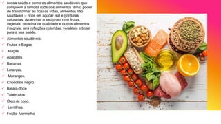 nossa saúde e como os alimentos saudáveis que
compõem a famosa roda dos alimentos têm o poder
de transformar as nossas vidas, alimentos não
saudáveis – ricos em açúcar, sal e gorduras
saturadas. Ao encher o seu prato com frutas,
vegetais, proteína de qualidade e outros alimentos
integrais, terá refeições coloridas, versáteis e boas'
para a sua saúde.
 Alimentos saudáveis:
 Frutas e Bagas
 .Maçãs.
 Abacates.
 Bananas
 Laranjas.
 Morangos.
 Chocolate negro.
 Batata-doce
 Tubérculos.
 Oleo de coco.
 Lentilhas.
 Feijão- Vermelho
 