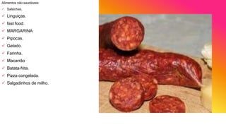 Alimentos não saudáveis:
 Salsichas.
 Linguiças.
 fast food.
 MARGARINA
 Pipocas.
 Gelado.
 Farinha.
 Macarrão
 Batata-frita.
 Pizza congelada.
 Salgadinhos de milho.
 