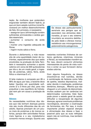 U m A d i e tA pA r A c A dA i dA d e




               tação. As mulheres que pretendem
               engravidar também devem fazê-lo, já
               que um bom estado nutritivo inicial fa-
               vorecerá um melhor desenvolvimento            Os idosos são particularmente
               do feto. Em princípio, é necessário:          sensíveis aos perigos que se
               – assegurar que a alimentação contém          escondem nos alimentos dete-
               suficientes aminoácidos e ácidos gor-         riorados, já que o seu sistema
               dos essenciais;                               imunitário se encontra debilita-
               – aumentar o consumo de ácido                 do pela idade e oferece menos
               fólico;
                                                             resistência aos microrganismos
               – manter uma ingestão adequada de
                                                             potencialmente patogénicos.
               fibras;
               – ingerir muito cálcio e ferro.

               Durante o aleitamento, a mãe neces-       restantes nutrientes (hidratos de car-
               sita de uma quantidade maior de nu-       bono, gorduras, vitaminas, minerais
               trientes, especialmente dos que estão     e fibras), as necessidades mantêm-se.
               envolvidos na produção de leite. Tam-     Por isso, devem consumir alimentos
               bém é necessário aumentar o aporte        interessantes do ponto de vista nutri-
               calórico em cerca de 500 quilocalorias    tivo e evitar os que fornecem dema-
               por dia e, de um modo geral, a inges-     siadas calorias.
               tão de proteínas, cálcio, ferro, ácido
               fólico e vitaminas E e C.                 Com alguma frequência, os idosos
                                                         encontram-se mal nutridos, devido
               O leite materno é composto por 85 a       à combinação de factores como falta
               90% de água; por isso, a lactante deve    de apetite, estados depressivos, mal-
               beber líquidos em quantidade sufi-        estar devido à medicação, problemas
               ciente (2 a 3 litros por dia), para não   dentários, doenças… Mesmo que não
               prejudicar o seu equilíbrio de hidrata-   cheguem a um estado de desnutrição,
               ção nem pôr em causa a produção de        muitos acabam por ter carências em
               leite.                                    determinados nutrientes. Este facto
                                                         pode piorar o estado geral de saúde,
               Idosos                                    dificultar a recuperação de algumas
               As necessidades nutritivas dos ido-       doenças, agravar eventuais problemas
               sos que não tenham doenças graves         neurológicos, abrandar a cicatrização
               não são muito diferentes das de um        de ferimentos, etc. Por isso, é muito
comer melhor




               adulto. Apenas precisam de um pou-        importante prestar especial atenção
               co mais de proteínas e de menos ca-       à alimentação dos idosos e fazer o
               lorias, porque têm actividades físicas    possível para que as suas refeições
               mais ligeiras e o seu metabolismo         sejam não só nutritivas, mas também
               consome menos energia. Quanto aos         apetecíveis.

       1
 