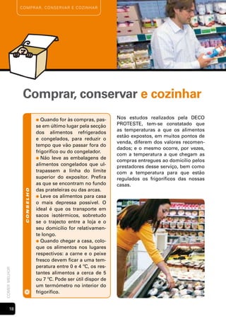 c o m p rA r , c o n s e rvA r e cozinh Ar




                Comprar, conservar e cozinhar
                            ●  Quando for às compras, pas-     Nos estudos realizados pela DECO
                            se em último lugar pela secção     PROTESTE, tem-se constatado que
                                                               as temperaturas a que os alimentos
                            dos alimentos refrigerados
                                                               estão expostos, em muitos pontos de
                            e congelados, para reduzir o
                                                               venda, diferem dos valores recomen-
                            tempo que vão passar fora do
                                                               dados; e o mesmo ocorre, por vezes,
                            frigorífico ou do congelador.
                                                               com a temperatura a que chegam as
                            ● Não leve as embalagens de
                                                               compras entregues ao domicílio pelos
                            alimentos congelados que ul-       prestadores desse serviço, bem como
                            trapassem a linha do limite        com a temperatura para que estão
                            superior do expositor. Prefira     regulados os frigoríficos das nossas
                            as que se encontram no fundo       casas.
                            das prateleiras ou das arcas.
                 conselho




                            ● Leve os alimentos para casa
                            o mais depressa possível. O
                            ideal é que os transporte em
                            sacos isotérmicos, sobretudo
                            se o trajecto entre a loja e o
                            seu domicílio for relativamen-
                            te longo.
                            ● Quando chegar a casa, colo-
                            que os alimentos nos lugares
                            respectivos: a carne e o peixe
                            fresco devem ficar a uma tem-
                            peratura entre 0 e 4 ºC, os res-
comer melhor




                            tantes alimentos a cerca de 5
                            ou 7 ºC. Pode ser útil dispor de
                            um termómetro no interior do
                            frigorífico.


       1
 