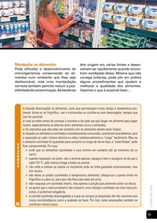Manipular os alimentos                                    têm origem em várias fontes e desen-
Pode dificultar o desenvolvimento de                      volvem-se rapidamente quando encon-
microrganismos conservando os ali-                        tram condições ideais. Mesmo que não
mentos num ambiente que lhes seja                         consiga evitá-las, pode pôr em prática
desfavorável, mas uma manipulação                         alguns procedimentos que ajudam a
correcta também permite reduzir a pos-                    melhorar a qualidade dos alimentos.
sibilidade de contaminação. As bactérias                  Vejamos o que é possível fazer…




            ● Quando     descongelar os alimentos, evite que permaneçam muito tempo à temperatura am-
            biente: deixe-os no frigorífico, use o microondas ou cozinhe-os sem descongelar, sempre que
            isso for possível.
            ● Lave as mãos antes de começar a cozinhar e de cada vez que largar um alimento para pegar
            noutro, especialmente se alternar entre alimentos crus e cozinhados.
            ● Os utensílios que vão estar em contacto com os alimentos devem estar limpos.
            ● Quando um alimento é cozinhado e imediatamente consumido, raramente há problemas, pois
            a exposição ao calor intenso elimina ou reduz substancialmente a “carga” bacteriana. Mas se
            o alimento cozinhado for guardado para consumo ao longo de vários dias, a “esterilidade” pode
 conselho




            ficar comprometida. Por isso:
               ◗ evite que os alimentos cozinhados e crus entrem em contacto até ao momento de os
                  servir;
               ◗ quando reaquecer um prato, não o amorne apenas; aqueça-o bem e assegure-se de que o
                  calor (70 ºC, pelo menos) chega a todos os pontos;
               ◗ não volte a colocar as sobras no recipiente onde as tinha guardado anteriormente, mas
                  sim noutro;
               ◗ não deixe os pratos cozinhados à temperatura ambiente; coloque-os o quanto antes no
                  frigorífico e cubra-os, para que não lhes caia nada em cima;
               ◗ não reaqueça um cozinhado inteiro, mas apenas a porção que pretende comer na altura;
                                                                                                             comer melhor




               ◗ se pensa que o mais provável é não consumir uma refeição cozinhada nos dias mais pró-
                  ximos, é preferível congelá-la;
               ◗ a comida cozinhada descongelada e a que se compra já preparada são tão sensíveis aos
                  riscos microbiológicos como a acabada de fazer. Por isso, estas precauções também se
                  justificam nesses casos.

                                                                                                            1
 