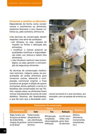 c o m p rA r , c o n s e rvA r e cozinh Ar




                Conservar e cozinhar os alimentos
                Dependendo da forma como conser-
                vamos e cozinhamos os alimentos,
                podemos favorecer a sua riqueza nu-
                tritiva ou, pelo contrário, diminuí-la.

                ■ As  técnicas de conservação devem
                respeitar uma série de condições:
                 ❚ ser eficazes, ou seja, capazes de
                   impedir ou limitar a alteração dos
                   alimentos;
                 ❚ modificar o menos possível as
                   qualidades nutritivas e organolépti-
                   cas (odor, cor, textura e sabor) dos
                   alimentos;
                 ❚ não introduzir nenhum risco toxico-
                   lógico, ou seja, garantir a manuten-
                   ção da segurança alimentar.

                As técnicas de conservação tradicio-
                nais recorrem, nalguns casos, às pro-
                priedades de certos alimentos para
                conservar outros, alterando a com-
                posição nutricional original: a fruta
                conserva-se graças à adição de açúcar
                (compotas, doces, geleias); a carne e o
                bacalhau são conservados em sal. Po-
                rém, nesses casos, os alimentos ficam
                menos interessantes do ponto de vista             cional aumente (é o que acontece, por
                dietético. Noutros, são desidratados,             exemplo, com as passas de ameixa ou
                o que faz com que a densidade nutri-              uva).


                                               Tratamentos de conservação
                                                               Físicos
                    Tradicionais                                                                  Químicos
                                               Calor                Frio           Radiação
comer melhor




                salga, fumeiro, uso     Pasteurização,                                          Aditivos
                                                              Refrigeração,      Luz UV, micro-
                de açúcar, de alimen-   ultrapasteuriza-                                        alimentares
                                                              congelação,        ondas, raios
                tos ácidos (limão,      ção, esterilização,                                     (conservantes,
                                                              ultracongelação,   gama, feixe
                vinagre), de gorduras   outros tratamentos                                      antioxidantes,
                                                              liofilização       de electrões
                ou de álcool            térmicos                                                etc.)

       20
 