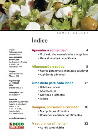 c   o   m   e   r   m   e   l   h o   r




                             Índice
© 2008
Todos os direitos
                             Aprender a comer bem                                       4
reservados por                   • O cálculo das necessidades energéticas
DECO PROTESTE,
Editores, Lda.
                                 • Uma alimentação equilibrada
Av. Engenheiro Arantes
e Oliveira, 13
1900-221 LisbOA              Alimentação e saúde                                        8
Tiragem                          • Regras para uma alimentação saudável
30 mil exemplares
Maio de 2008
                                 • A pirâmide alimentar

Depósito legal
n.º 274463/08                Uma dieta para cada idade                              12
ISBN
978-989-8045-23-2                • Bebés e crianças
Ilustração da capa
                                 • Adolescentes
Lluís Cadafach                   • Grávidas e lactantes
Contactos                        • Idosos
808 200 146 ou 218 410 801
(a partir de telemóvel),
das 9h às 13h
e das 14h às 18h,
                             Comprar, conservar e cozinhar                          18
nos dias úteis                   • Manipular os alimentos
(17h à sexta-feira).
                                 • Conservar e cozinhar os alimentos
www.deco.proteste.pt


                             A segurança alimentar                                  22
                                 • As leis comunitárias
 