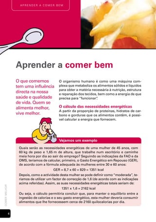 Aprender A comer bem




                   Aprender a comer bem
                   O que comemos             O organismo humano é como uma máquina com-
                   tem uma influência        plexa que metaboliza os alimentos sólidos e líquidos
                                             para obter a matéria necessária à nutrição, estrutura
                   directa na nossa          e reparação dos tecidos, bem como a energia de que
                   saúde e qualidade         precisa para “funcionar”.
                   de vida. Quem se
                   alimenta melhor,          O cálculo das necessidades energéticas
                                             A partir da proporção de proteínas, hidratos de car-
                   vive melhor.              bono e gorduras que os alimentos contêm, é possí-
                                             vel calcular a energia que fornecem.




                                             Vejamos um exemplo
                    Quais serão as necessidades energéticas de uma mulher de 45 anos, com
                    60 kg de peso e 1,65 m de altura, que trabalhe num escritório e caminhe
                    meia hora por dia ao sair do emprego? Seguindo as indicações da FAO e da
                    OMS, teríamos de calcular, primeiro, o Gasto Energético em Repouso (GER),
                    de acordo com a fórmula adequada às mulheres entre 30 e 60 anos:
                                          GER = 8,7 x 60 + 829 = 1351 kcal
                    Depois, como a actividade desta mulher se pode definir como “moderada”, te-
                    ríamos de utilizar um factor de correcção de 1,6 (de acordo com as indicações
                    acima referidas). Assim, as suas necessidades energéticas totais seriam de:
comer melhor




                                               1351 x 1,6 = 2162 kcal
                    Ou seja, o cálculo permitiria concluir que, para manter o equilíbrio entre a
                    ingestão de calorias e o seu gasto energético, esta mulher deveria consumir
                    alimentos que lhe fornecessem cerca de 2160 quilocalorias por dia.


               
 