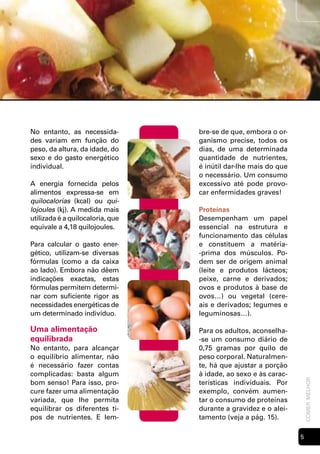 No entanto, as necessida-         bre-se de que, embora o or-
des variam em função do           ganismo precise, todos os
peso, da altura, da idade, do     dias, de uma determinada
sexo e do gasto energético        quantidade de nutrientes,
individual.                       é inútil dar-lhe mais do que
                                  o necessário. Um consumo
A energia fornecida pelos         excessivo até pode provo-
alimentos expressa-se em          car enfermidades graves!
quilocalorias (kcal) ou qui-
lojoules (kj). A medida mais      Proteínas
utilizada é a quilocaloria, que   Desempenham um papel
equivale a 4,18 quilojoules.      essencial na estrutura e
                                  funcionamento das células
Para calcular o gasto ener-       e constituem a matéria-
gético, utilizam-se diversas      -prima dos músculos. Po-
fórmulas (como a da caixa         dem ser de origem animal
ao lado). Embora não dêem         (leite e produtos lácteos;
indicações exactas, estas         peixe, carne e derivados;
fórmulas permitem determi-        ovos e produtos à base de
nar com suficiente rigor as       ovos…) ou vegetal (cere-
necessidades energéticas de       ais e derivados; legumes e
um determinado indivíduo.         leguminosas…).

Uma alimentação                   Para os adultos, aconselha-
equilibrada                       -se um consumo diário de
No entanto, para alcançar         0,75 gramas por quilo de
o equilíbrio alimentar, não       peso corporal. Naturalmen-
é necessário fazer contas         te, há que ajustar a porção
complicadas: basta algum          à idade, ao sexo e às carac-
                                                                     comer melhor




bom senso! Para isso, pro-        terísticas individuais. Por
cure fazer uma alimentação        exemplo, convém aumen-
variada, que lhe permita          tar o consumo de proteínas
equilibrar os diferentes ti-      durante a gravidez e o alei-
pos de nutrientes. E lem-         tamento (veja a pág. 15).

                                                                 
 
