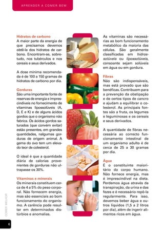 Aprender A comer bem




                   Hidratos de carbono             As vitaminas são necessá-
                   A maior parte da energia de     rias ao bom funcionamento
                   que precisamos devemos          metabólico da maioria das
                   obtê-la dos hidratos de car-    células. São geralmente
                   bono. Encontram-se, sobre-      classificadas em hidros-
                   tudo, nos tubérculos e nos      solúveis ou lipossolúveis,
                   cereais e seus derivados.       consoante sejam solúveis
                                                   em água ou em gordura.
                   A dose mínima recomenda-
                   da é de 100 a 150 gramas de     Fibras
                   hidratos de carbono por dia.    Não são indispensáveis,
                                                   mas está provado que são
                   Gorduras                        benéficas. Contribuem para
                   São uma importante fonte de     a prevenção da obstipação
                   reservas de energia e impres-   e de certos tipos de cancro
                   cindíveis no fornecimento de    e ajudam a equilibrar o co-
                   vitaminas lipossolúveis (A,     lesterol. As principais fon-
                   D, E e K) e de alguns ácidos    tes são a fruta, os legumes
                   gordos que o organismo não      e leguminosas e os cereais
                   fabrica. Os ácidos gordos sa-   e seus derivados.
                   turados (que convém evitar)
                   estão presentes, em grandes     A quantidade de fibras ne-
                   quantidades, nalgumas gor-      cessária ao correcto fun-
                   duras de origem animal. A       cionamento intestinal de
                   gema do ovo tem um eleva-       um organismo adulto é de
                   do teor de colesterol.          cerca de 25 a 30 gramas
                                                   por dia.
                   O ideal é que a quantidade
                   diária de calorias prove-       Água
                   nientes de gorduras não ul-     É o constituinte maiori-
                   trapasse os 30%.                tário do corpo humano.
                                                   Não fornece energia, mas
                   Vitaminas e minerais            é imprescindível na dieta.
                   Os minerais constituem cer-     Perdemos água através da
                   ca de 4 a 5% do peso corpo-     transpiração, da urina e das
                   ral. Não fornecem energia,      fezes e é necessário repô-la
comer melhor




                   mas são essenciais ao bom       regularmente. Para isso,
                   funcionamento do organis-       devemos beber água e ou-
                   mo. A carência pode resul-      tros líquidos (1,5 a 2 litros
                   tar em determinados dis-        por dia), além de ingerir ali-
                   túrbios e anomalias.            mentos ricos em água.

               
 