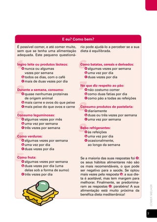 E eu? Como bem?

É possível comer, e até comer muito,   rio pode ajudá-lo a perceber se a sua
sem que se tenha uma alimentação       dieta é equilibrada.
adequada. Este pequeno questioná-


1
Ingiro leite ou produtos lácteos:
   a nunca ou algumas                  6
                                       Como batatas, cereais e derivados:
                                         a algumas vezes por semana
     vezes por semana                    b uma vez por dia
   b todos os dias, com o café           c duas vezes por dia



                                       7
   c mais de duas vezes por dia



2
                                       No que diz respeito ao pão:
Durante a semana, consumo:               a não costumo comer
  a quase nenhumas proteínas             b como duas fatias por dia
    de origem animal                     c como pão a todas as refeições



                                       8
  b mais carne e ovos do que peixe
  c mais peixe do que ovos e carne     Consumo produtos de pastelaria:


3
                                         a diariamente
Consumo leguminosas:                     b duas ou três vezes por semana
  a algumas vezes por mês                c uma vez por semana



                                       9
  b uma vez por semana
  c três vezes por semana              Bebo refrigerantes:


4
                                         a às refeições
Como verduras:                           b uma vez por dia
  a algumas vezes por semana             c ocasionalmente,
  b uma vez por dia                        ao longo da semana
  c duas vezes por dia



5
Como fruta:
  a algumas vezes por semana
  b duas vezes por dia (uma
                                       Se a maioria das suas respostas foi a :
                                       os seus hábitos alimentares não são
                                       os mais recomendáveis, o que pode
    delas sob a forma de sumo)         ser negativo para a saúde. Se optou
  c três vezes por dia                 mais vezes pela resposta b : a sua die-
                                       ta é aceitável, mas tem margem para
                                       melhorar. Finalmente, se predomina-
                                       ram as respostas c : parabéns! A sua
                                                                                     comer melhor




                                       alimentação está muito próxima da
                                       benéfica dieta mediterrânica!




                                                                                 
 