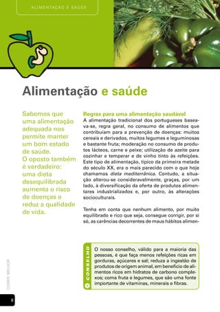 A l i m e n tAç ã o e s Aú d e




                   Alimentação e saúde
                   Sabemos que                   Regras para uma alimentação saudável
                   uma alimentação               A alimentação tradicional dos portugueses basea-
                                                 va-se, regra geral, no consumo de alimentos que
                   adequada nos                  contribuíam para a prevenção de doenças: muitos
                   permite manter                cereais e derivados, muitos legumes e leguminosas
                   um bom estado                 e bastante fruta; moderação no consumo de produ-
                   de saúde.                     tos lácteos, carne e peixe; utilização de azeite para
                                                 cozinhar e temperar e de vinho tinto às refeições.
                   O oposto também               Este tipo de alimentação, típico da primeira metade
                   é verdadeiro:                 do século XX, era o mais parecido com o que hoje
                   uma dieta                     chamamos dieta mediterrânica. Contudo, a situa-
                                                 ção alterou-se consideravelmente, graças, por um
                   desequilibrada
                                                 lado, à diversificação da oferta de produtos alimen-
                   aumenta o risco               tares industrializados e, por outro, às alterações
                   de doenças e                  socioculturais.
                   reduz a qualidade
                                                 Tenha em conta que nenhum alimento, por muito
                   de vida.                      equilibrado e rico que seja, consegue corrigir, por si
                                                 só, as carências decorrentes de maus hábitos alimen-




                                                             O nosso conselho, válido para a maioria das
                                                  conselho




                                                             pessoas, é que faça menos refeições ricas em
                                                             gorduras, açúcares e sal; reduza a ingestão de
comer melhor




                                                             produtos de origem animal, em benefício de ali-
                                                             mentos ricos em hidratos de carbono comple-
                                                             xos; coma fruta e legumes, que são uma fonte
                                                             importante de vitaminas, minerais e fibras.


               
 