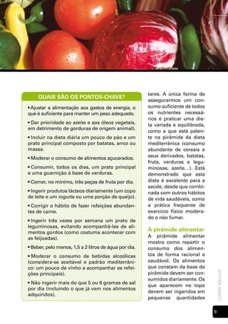 tares. A única forma de
     QUAIS SÃO OS PONTOS-CHAVE?
                                                       assegurarmos um con-
• Ajustar a alimentação aos gastos de energia, o       sumo suficiente de todos
que é suficiente para manter um peso adequado.         os nutrientes necessá-
                                                       rios é praticar uma die-
• Dar prioridade ao azeite e aos óleos vegetais,       ta variada e equilibrada,
em detrimento de gorduras de origem animal).
                                                       como a que está paten-
• Incluir na dieta diária um pouco de pão e um         te na pirâmide da dieta
prato principal composto por batatas, arroz ou         mediterrânica (consumo
massa.                                                 abundante de cereais e
• Moderar o consumo de alimentos açucarados.           seus derivados, batatas,
                                                       fruta, verduras e legu-
• Consumir, todos os dias, um prato principal          minosas, azeite…). Está
e uma guarnição à base de verduras.                    demonstrado que esta
• Comer, no mínimo, três peças de fruta por dia.       dieta é excelente para a
                                                       saúde, desde que combi-
• Ingerir produtos lácteos diariamente (um copo        nada com outros hábitos
de leite e um iogurte ou uma porção de queijo).        de vida saudáveis, como
• Corrigir o hábito de fazer refeições abundan-        a prática frequente de
tes de carne.                                          exercício físico modera-
                                                       do e não fumar.
• Ingerir três vezes por semana um prato de
leguminosas, evitando acompanhá-las de ali-
mentos gordos (como costuma acontecer com
                                                       A pirâmide alimentar
as feijoadas).                                         A pirâmide alimentar
                                                       mostra como repartir o
• Beber, pelo menos, 1,5 a 2 litros de água por dia.   consumo dos alimen-
• Moderar o consumo de bebidas alcoólicas              tos de forma racional e
(considera-se aceitável o padrão mediterrâni-          saudável. Os alimentos
co: um pouco de vinho a acompanhar as refei-           que constam da base da
                                                                                       comer melhor




ções principais).                                      pirâmide devem ser con-
                                                       sumidos diariamente. Os
• Não ingerir mais do que 5 ou 6 gramas de sal
                                                       que aparecem no topo
por dia (incluindo o que já vem nos alimentos
                                                       devem ser ingeridos em
adquiridos).
                                                       pequenas quantidades

                                                                                   
 