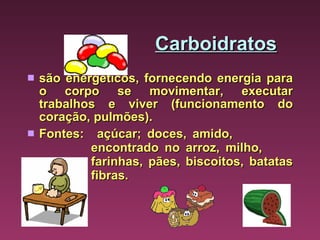 Carboidratos são energéticos, fornecendo energia para o corpo se movimentar, executar trabalhos e viver (funcionamento do coração, pulmões). Fontes:  açúcar; doces, amido,  encontrado no arroz, milho,  farinhas, pães, biscoitos, batatas  fibras. 