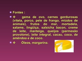 Fontes :         gema de ovo, carnes gordurosas (vitela, porco, pele de frango, miúdos de animais), frutos do mar, mortadela, salame, lingüiça, salsicha bacon, creme de leite, manteiga, queijos (parmesão provolone), leite integral, cacau, coco, de amêndoa e de coco.          Óleos, margarina. 