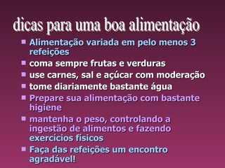 Alimentação variada em pelo menos 3 refeições coma sempre frutas e verduras use carnes, sal e açúcar com moderação tome diariamente bastante água Prepare sua alimentação com bastante higiene mantenha o peso, controlando a ingestão de alimentos e fazendo   exercícios físicos Faça das refeições um encontro agradável! 