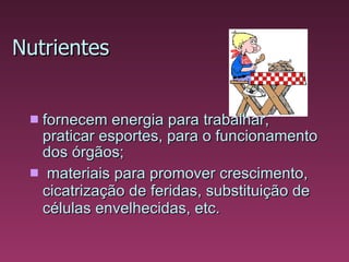 Nutrientes fornecem energia para  trabalhar, praticar esportes, para o funcionamento dos órgãos;   materiais para promover crescimento, cicatrização de feridas, substituição de células envelhecidas, etc.  