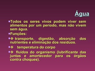 Água Todos os seres vivos podem viver sem alimentos por um período, mas não vivem sem água.  Funções:    transporte, digestão, absorção dos nutrientes e eliminação dos resíduos.      temperatura do corpo     fluidos do organismo (lubrificante das juntas e amortecedor para os órgãos contra choques). 