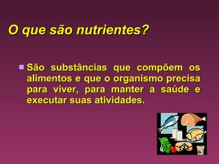 O que são nutrientes?   São substâncias que compõem os alimentos e que o organismo precisa para viver, para manter a saúde e executar suas atividades.  