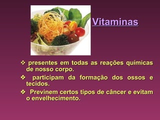 Vitaminas    presentes em todas as reações químicas de nosso corpo.      participam da formação dos ossos e tecidos.      Previnem certos tipos de câncer e evitam o envelhecimento. 