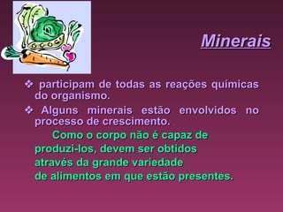 Minerais    participam de todas as reações químicas do organismo.      Alguns minerais estão envolvidos no processo de crescimento. Como o corpo não é capaz de  produzi-los, devem ser obtidos  através da grande variedade  de alimentos em que estão presentes.  