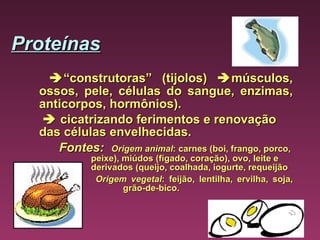 Proteínas    “ construtoras” (tijolos)   músculos, ossos, pele, células do sangue, enzimas, anticorpos, hormônios).      cicatrizando ferimentos e renovação das células envelhecidas.  Fontes:    Origem animal : carnes (boi, frango, porco,  peixe), miúdos (fígado, coração), ovo, leite e  derivados (queijo, coalhada, iogurte, requeijão        Origem vegetal : feijão, lentilha, ervilha, soja,  grão-de-bico.   