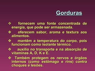 Gorduras         fornecem uma fonte concentrada de energia, que pode ser armazenada.        oferecem sabor, aroma e textura aos alimentos.        mantêm a temperatura do corpo, pois funcionam como isolante térmico.        auxílio no transporte e na absorção de vitaminas A, D, K e E.      Também protegem os nervos e órgãos internos (como estômago e rins) contra choques e lesões. 
