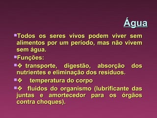 Água
Todos     os seres vivos podem viver sem
 alimentos por um período, mas não vivem
 sem água.
Funções:
   transporte,   digestão, absorção dos
 nutrientes e eliminação dos resíduos.
     temperatura do corpo
    fluidos do organismo (lubrificante das
 juntas e amortecedor para os órgãos
 contra choques).
 