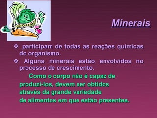 Minerais

 participam de todas as reações químicas
  do organismo.
    Alguns minerais estão envolvidos no
  processo de crescimento.
      Como o corpo não é capaz de
  produzi-los, devem ser obtidos
  através da grande variedade
  de alimentos em que estão presentes.
 