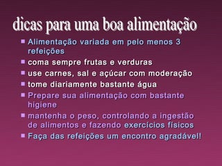    Alimentação variada em pelo menos 3
    refeições
   coma sempre frutas e verduras
   use carnes, sal e açúcar com moderação
   tome diariamente bastante água
   Prepare sua alimentação com bastante
    higiene
   mantenha o peso, controlando a ingestão
    de alimentos e fazendo exercícios físicos
   Faça das refeições um encontro agradável!
 