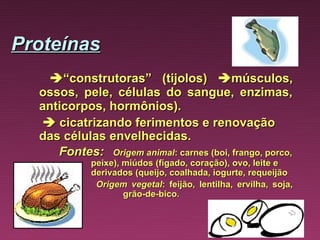 Proteínas
          “construtoras” (tijolos)  músculos,
       ossos, pele, células do sangue, enzimas,
       anticorpos, hormônios).
         cicatrizando ferimentos e renovação
       das células envelhecidas.
          Fontes:  Origem animal: carnes (boi, frango, porco,
                  peixe), miúdos (fígado, coração), ovo, leite e
                  derivados (queijo, coalhada, iogurte, requeijão
                   Origem vegetal: feijão, lentilha, ervilha, soja,
                          grão-de-bico.
 