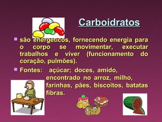 Carboidratos
   são energéticos, fornecendo energia para
    o corpo se movimentar, executar
    trabalhos e viver (funcionamento do
    coração, pulmões).
   Fontes: açúcar; doces, amido,
            encontrado no arroz, milho,
            farinhas, pães, biscoitos, batatas
            fibras.
 