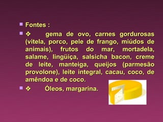    Fontes :
         gema de ovo, carnes gordurosas
    (vitela, porco, pele de frango, miúdos de
    animais), frutos do mar, mortadela,
    salame, lingüiça, salsicha bacon, creme
    de leite, manteiga, queijos (parmesão
    provolone), leite integral, cacau, coco, de
    amêndoa e de coco.
         Óleos, margarina.
 