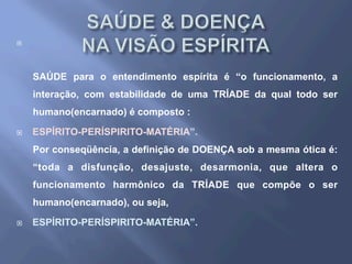 ¨ 
SAÚDE para o entendimento espírita é “o funcionamento, a
interação, com estabilidade de uma TRÍADE da qual todo ser
humano(encarnado) é composto :
¨  ESPÍRITO-PERÍSPIRITO-MATÉRIA”.
Por conseqüência, a definição de DOENÇA sob a mesma ótica é:
“toda a disfunção, desajuste, desarmonia, que altera o
funcionamento harmônico da TRÍADE que compõe o ser
humano(encarnado), ou seja,
¨  ESPÍRITO-PERÍSPIRITO-MATÉRIA”.
 